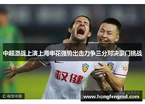 中超激战上演上海申花强势出击力争三分对决豪门挑战